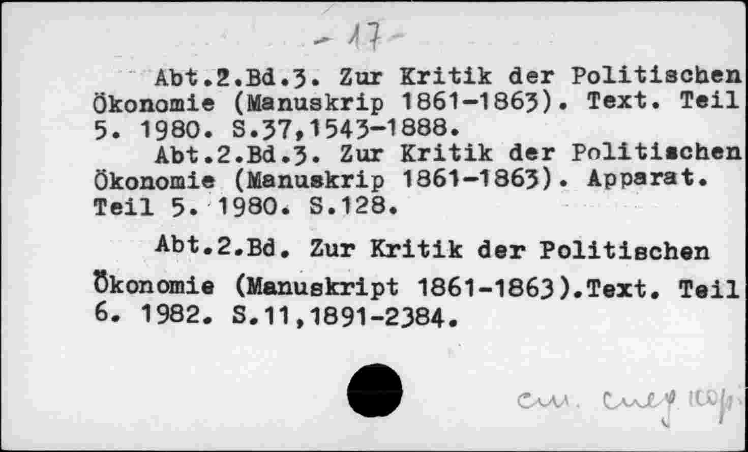 ﻿- 47-
Abt.2.Bd.3. Zur Kritik der Politischen Ökonomie (Manuskrip 1861—1863). Text. Teil
5.	1980. S.37,1543-1888.
Abt.2.Bd.3. Zur Kritik der Politischen Ökonomie (Manuskrip 1861-1863). Apparat. Teil 5. 1980* S.128.
Abt,2.Bd. Zur Kritik der Politischen Ökonomie (Manuskript 1861-1863).Text. Teil
6.	1982. S.11,1891-2384.